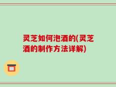 灵芝如何泡酒的(灵芝酒的制作方法详解)