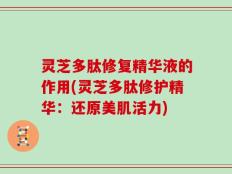 灵芝多肽修复精华液的作用(灵芝多肽修护精华：还原美肌活力)