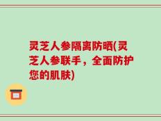 灵芝人参隔离防晒(灵芝人参联手，全面防护您的肌肤)