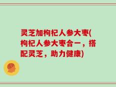 灵芝加枸杞人参大枣(枸杞人参大枣合一，搭配灵芝，助力健康)