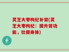 灵芝大枣枸杞补肾(灵芝大枣枸杞：提升肾功能，壮健身体)