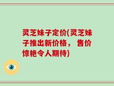 灵芝妹子定价(灵芝妹子推出新价格， 售价惊艳令人期待)