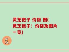 灵芝孢子 价格 图(灵芝孢子：价格及图片一览)