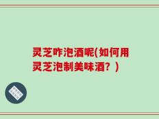 灵芝咋泡酒呢(如何用灵芝泡制美味酒？)