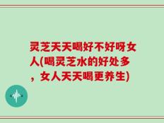 灵芝天天喝好不好呀女人(喝灵芝水的好处多，女人天天喝更养生)
