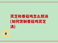 灵芝和香菇鸡怎么熬汤(如何煲制香菇鸡灵芝汤)