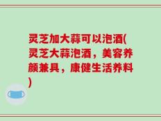 灵芝加大蒜可以泡酒(灵芝大蒜泡酒，美容养颜兼具，康健生活养料)