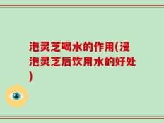 泡灵芝喝水的作用(浸泡灵芝后饮用水的好处)