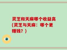 灵芝和天麻哪个收益高(灵芝与天麻：哪个更赚钱？)