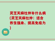 灵芝天麻杜仲补什么病(灵芝天麻杜仲：适合养生强身、提高免疫力)