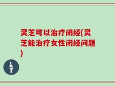 灵芝可以治疗闭经(灵芝能治疗女性闭经问题)