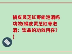 橘皮灵芝红枣能泡酒吗功效(橘皮灵芝红枣泡酒：饮品的功效何在？)