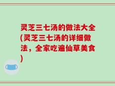 灵芝三七汤的做法大全(灵芝三七汤的详细做法，全家吃遍仙草美食)