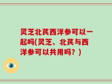 灵芝北芪西洋参可以一起吗(灵芝、北芪与西洋参可以共用吗？)