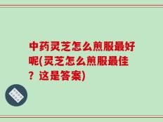 中药灵芝怎么煎服最好呢(灵芝怎么煎服最佳？这是答案)