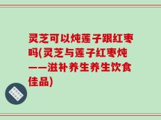 灵芝可以炖莲子跟红枣吗(灵芝与莲子红枣炖——滋补养生养生饮食佳品)