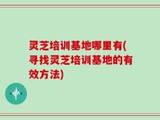 灵芝培训基地哪里有(寻找灵芝培训基地的有效方法)