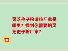 灵芝孢子粉造粒厂家是哪里？找到你需要的灵芝孢子粉厂家？