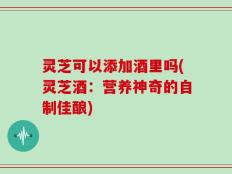 灵芝可以添加酒里吗(灵芝酒：营养神奇的自制佳酿)