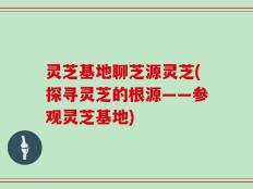 灵芝基地聊芝源灵芝(探寻灵芝的根源——参观灵芝基地)