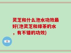 灵芝和什么泡水功效最好(泡灵芝和绿茶的水，有不错的功效)