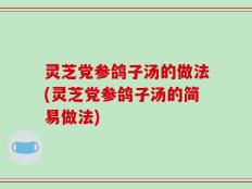 灵芝党参鸽子汤的做法(灵芝党参鸽子汤的简易做法)