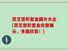 灵芝塑形套盒图片大全(灵芝塑形套盒完整展示，多图欣赏！)