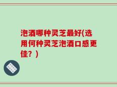 泡酒哪种灵芝最好(选用何种灵芝泡酒口感更佳？)