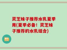 灵芝妹子推荐水乳夏季用(夏季必备！灵芝妹子推荐的水乳组合)