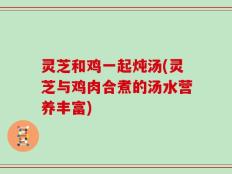 灵芝和鸡一起炖汤(灵芝与鸡肉合煮的汤水营养丰富)