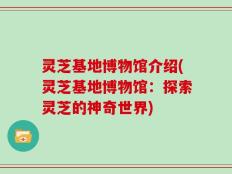 灵芝基地博物馆介绍(灵芝基地博物馆：探索灵芝的神奇世界)