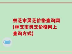 林芝市灵芝价格查询网(林芝市灵芝价格网上查询方式)