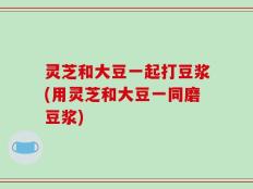 灵芝和大豆一起打豆浆(用灵芝和大豆一同磨豆浆)