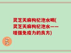 灵芝天麻枸杞泡水喝(灵芝天麻枸杞泡水——增强免疫力的良方)