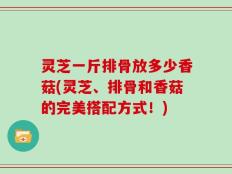 灵芝一斤排骨放多少香菇(灵芝、排骨和香菇的完美搭配方式！)