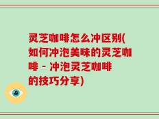灵芝咖啡怎么冲区别(如何冲泡美味的灵芝咖啡 - 冲泡灵芝咖啡的技巧分享)