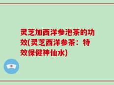 灵芝加西洋参泡茶的功效(灵芝西洋参茶：特效保健神仙水)