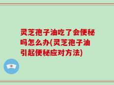 灵芝孢子油吃了会便秘吗怎么办(灵芝孢子油引起便秘应对方法)