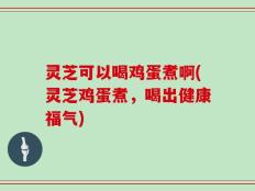 灵芝可以喝鸡蛋煮啊(灵芝鸡蛋煮，喝出健康福气)