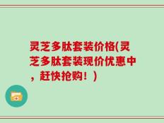 灵芝多肽套装价格(灵芝多肽套装现价优惠中，赶快抢购！)