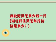 湖北野灵芝多少钱一斤(湖北野生灵芝每斤价格是多少？)
