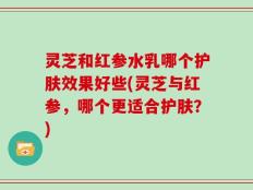 灵芝和红参水乳哪个护肤效果好些(灵芝与红参，哪个更适合护肤？)