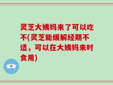 灵芝大姨妈来了可以吃不(灵芝能缓解经期不适，可以在大姨妈来时食用)