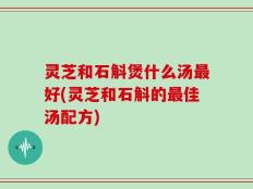 灵芝和石斛煲什么汤最好(灵芝和石斛的最佳汤配方)