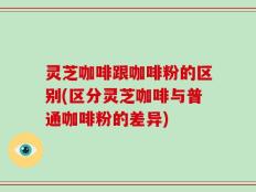 灵芝咖啡跟咖啡粉的区别(区分灵芝咖啡与普通咖啡粉的差异)