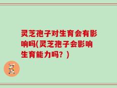 灵芝孢子对生育会有影响吗(灵芝孢子会影响生育能力吗？)