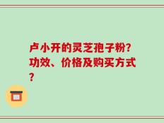 卢小开的灵芝孢子粉？功效、价格及购买方式？