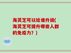 海灵芝可以给谁升级(海灵芝可提升哪些人群的免疫力？)