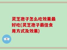 灵芝孢子怎么吃效果最好吃(灵芝孢子最佳食用方式及效果)