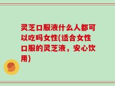灵芝口服液什么人都可以吃吗女性(适合女性口服的灵芝液，安心饮用)